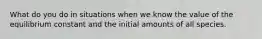 What do you do in situations when we know the value of the equilibrium constant and the initial amounts of all species.