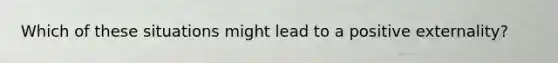 Which of these situations might lead to a positive externality?