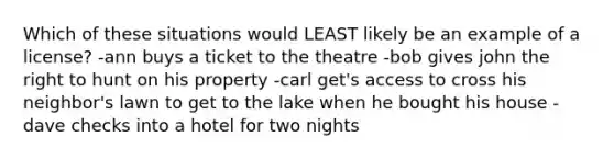 Which of these situations would LEAST likely be an example of a license? -ann buys a ticket to the theatre -bob gives john the right to hunt on his property -carl get's access to cross his neighbor's lawn to get to the lake when he bought his house -dave checks into a hotel for two nights