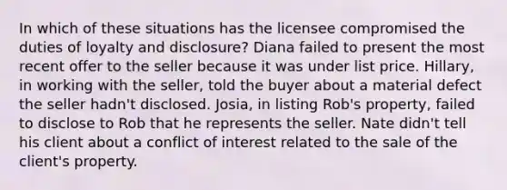 In which of these situations has the licensee compromised the duties of loyalty and disclosure? Diana failed to present the most recent offer to the seller because it was under list price. Hillary, in working with the seller, told the buyer about a material defect the seller hadn't disclosed. Josia, in listing Rob's property, failed to disclose to Rob that he represents the seller. Nate didn't tell his client about a conflict of interest related to the sale of the client's property.