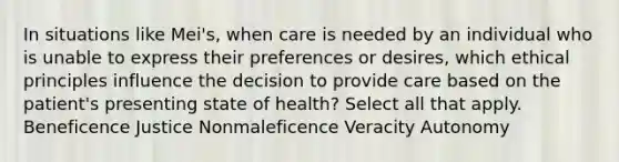 In situations like Mei's, when care is needed by an individual who is unable to express their preferences or desires, which ethical principles influence the decision to provide care based on the patient's presenting state of health? Select all that apply. Beneficence Justice Nonmaleficence Veracity Autonomy