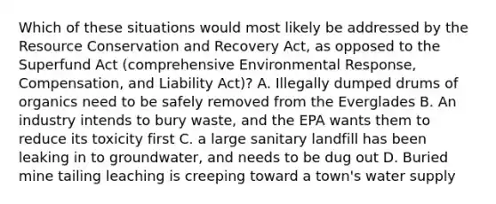 Which of these situations would most likely be addressed by the Resource Conservation and Recovery Act, as opposed to the Superfund Act (comprehensive Environmental Response, Compensation, and Liability Act)? A. Illegally dumped drums of organics need to be safely removed from the Everglades B. An industry intends to bury waste, and the EPA wants them to reduce its toxicity first C. a large sanitary landfill has been leaking in to groundwater, and needs to be dug out D. Buried mine tailing leaching is creeping toward a town's water supply