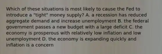 Which of these situations is most likely to cause the Fed to introduce a "tight" money supply? A. a recession has reduced aggregate demand and increase unemployment B. the federal government passes a new budget with a large deficit C. the economy is prosperous with relatively low inflation and low unemployment D. the economy is expanding quickly and inflation is a concern