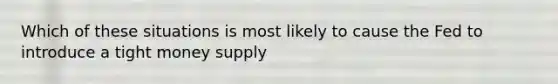 Which of these situations is most likely to cause the Fed to introduce a tight money supply