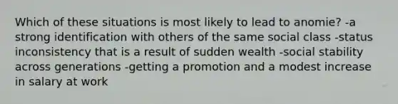 Which of these situations is most likely to lead to anomie? -a strong identification with others of the same social class -status inconsistency that is a result of sudden wealth -social stability across generations -getting a promotion and a modest increase in salary at work