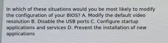 In which of these situations would you be most likely to modify the configuration of your BIOS? A. Modify the default video resolution B. Disable the USB ports C. Configure startup applications and services D. Prevent the installation of new applications