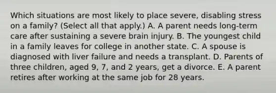 Which situations are most likely to place severe, disabling stress on a family? (Select all that apply.) A. A parent needs long-term care after sustaining a severe brain injury. B. The youngest child in a family leaves for college in another state. C. A spouse is diagnosed with liver failure and needs a transplant. D. Parents of three children, aged 9, 7, and 2 years, get a divorce. E. A parent retires after working at the same job for 28 years.