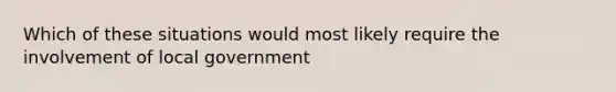 Which of these situations would most likely require the involvement of local government