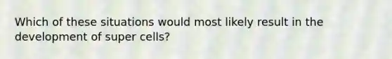 Which of these situations would most likely result in the development of super cells?