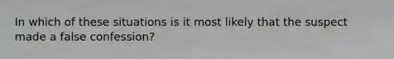 In which of these situations is it most likely that the suspect made a false confession?