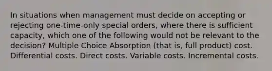 In situations when management must decide on accepting or rejecting one-time-only special orders, where there is sufficient capacity, which one of the following would not be relevant to the decision? Multiple Choice Absorption (that is, full product) cost. Differential costs. Direct costs. Variable costs. Incremental costs.