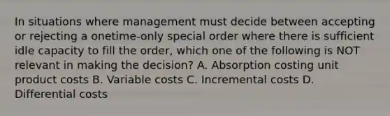 In situations where management must decide between accepting or rejecting a onetime-only special order where there is sufficient idle capacity to fill the order, which one of the following is NOT relevant in making the decision? A. Absorption costing unit product costs B. Variable costs C. Incremental costs D. Differential costs