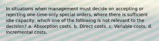 In situations when management must decide on accepting or rejecting one-time-only special orders, where there is sufficient idle capacity, which one of the following is not relevant to the decision? a. Absorption costs. b. Direct costs. c. Variable costs. d. Incremental costs.