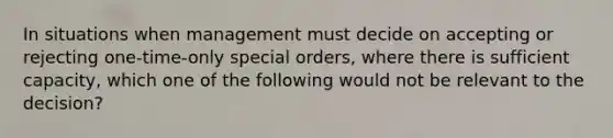 In situations when management must decide on accepting or rejecting one-time-only special orders, where there is sufficient capacity, which one of the following would not be relevant to the decision?