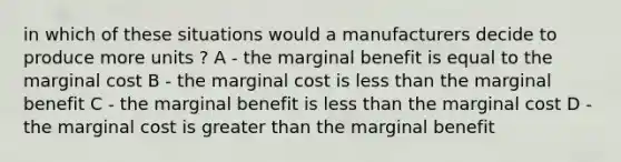 in which of these situations would a manufacturers decide to produce more units ? A - the marginal benefit is equal to the marginal cost B - the marginal cost is less than the marginal benefit C - the marginal benefit is less than the marginal cost D - the marginal cost is greater than the marginal benefit