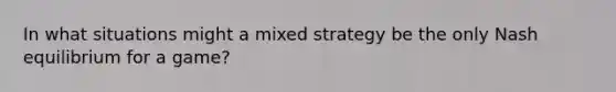 In what situations might a mixed strategy be the only Nash equilibrium for a game?