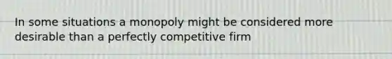 In some situations a monopoly might be considered more desirable than a perfectly competitive firm