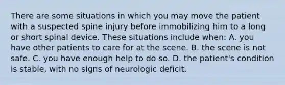 There are some situations in which you may move the patient with a suspected spine injury before immobilizing him to a long or short spinal device. These situations include​ when: A. you have other patients to care for at the scene. B. the scene is not safe. C. you have enough help to do so. D. the​ patient's condition is​ stable, with no signs of neurologic deficit.