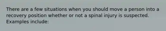 There are a few situations when you should move a person into a recovery position whether or not a spinal injury is suspected. Examples include: