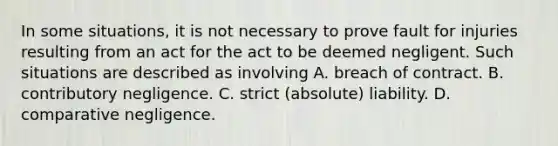 In some situations, it is not necessary to prove fault for injuries resulting from an act for the act to be deemed negligent. Such situations are described as involving A. breach of contract. B. contributory negligence. C. strict (absolute) liability. D. comparative negligence.