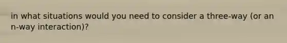 in what situations would you need to consider a three-way (or an n-way interaction)?
