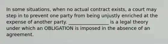 In some situations, when no actual contract exists, a court may step in to prevent one party from being unjustly enriched at the expense of another party. _________________ is a legal theory under which an OBLIGATION is imposed in the absence of an agreement.