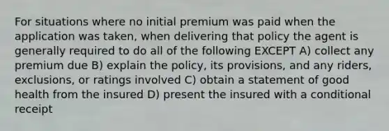 For situations where no initial premium was paid when the application was taken, when delivering that policy the agent is generally required to do all of the following EXCEPT A) collect any premium due B) explain the policy, its provisions, and any riders, exclusions, or ratings involved C) obtain a statement of good health from the insured D) present the insured with a conditional receipt