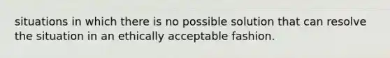 situations in which there is no possible solution that can resolve the situation in an ethically acceptable fashion.