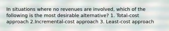 In situations where no revenues are involved, which of the following is the most desirable alternative? 1. Total-cost approach 2.Incremental-cost approach 3. Least-cost approach