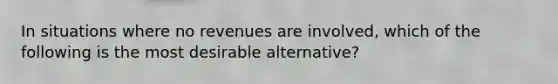 In situations where no revenues are involved, which of the following is the most desirable alternative?