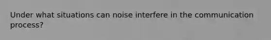 Under what situations can noise interfere in the communication process?