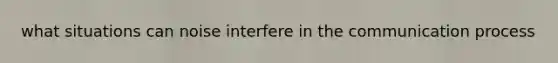 what situations can noise interfere in the communication process