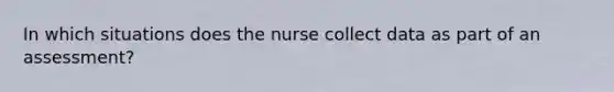 In which situations does the nurse collect data as part of an assessment?