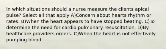 In which situations should a nurse measure the clients apical pulse? Select all that apply A)Concern about hearts rhythm or rates. B)When the heart appears to have stopped beating. C)To determine the need for cardio pulmonary resuscitation. D)By healthcare providers orders. C)When the heart is not effectively pumping blood