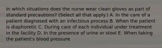 In which situations does the nurse wear clean gloves as part of standard precautions? (Select all that apply.) A. In the care of a patient diagnosed with an infectious process B. When the patient is diaphoretic C. During care of each individual under treatment in the facility D. In the presence of urine or stool E. When taking the patient's blood pressure