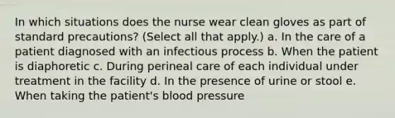 In which situations does the nurse wear clean gloves as part of standard precautions? (Select all that apply.) a. In the care of a patient diagnosed with an infectious process b. When the patient is diaphoretic c. During perineal care of each individual under treatment in the facility d. In the presence of urine or stool e. When taking the patient's blood pressure