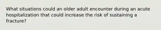 What situations could an older adult encounter during an acute hospitalization that could increase the risk of sustaining a fracture?