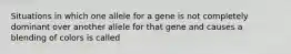 Situations in which one allele for a gene is not completely dominant over another allele for that gene and causes a blending of colors is called