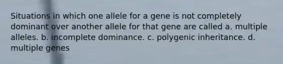 Situations in which one allele for a gene is not completely dominant over another allele for that gene are called a. multiple alleles. b. incomplete dominance. c. polygenic inheritance. d. multiple genes