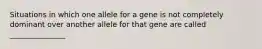 Situations in which one allele for a gene is not completely dominant over another allele for that gene are called _______________