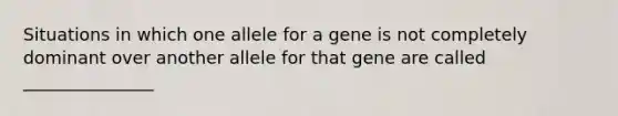 Situations in which one allele for a gene is not completely dominant over another allele for that gene are called _______________