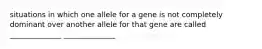 situations in which one allele for a gene is not completely dominant over another allele for that gene are called ______________ ______________