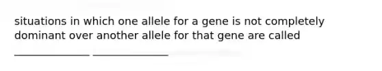 situations in which one allele for a gene is not completely dominant over another allele for that gene are called ______________ ______________