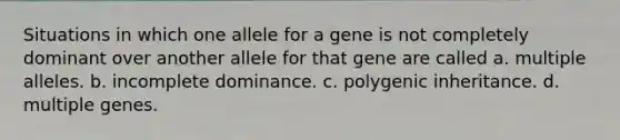 Situations in which one allele for a gene is not completely dominant over another allele for that gene are called a. multiple alleles. b. incomplete dominance. c. polygenic inheritance. d. multiple genes.