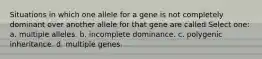 Situations in which one allele for a gene is not completely dominant over another allele for that gene are called Select one: a. multiple alleles. b. incomplete dominance. c. polygenic inheritance. d. multiple genes.