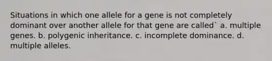 Situations in which one allele for a gene is not completely dominant over another allele for that gene are called` a. multiple genes. b. polygenic inheritance. c. incomplete dominance. d. multiple alleles.