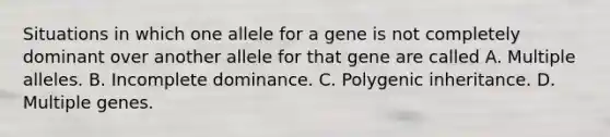 Situations in which one allele for a gene is not completely dominant over another allele for that gene are called A. Multiple alleles. B. Incomplete dominance. C. Polygenic inheritance. D. Multiple genes.