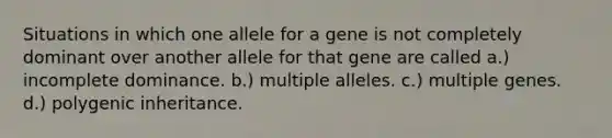 Situations in which one allele for a gene is not completely dominant over another allele for that gene are called a.) incomplete dominance. b.) multiple alleles. c.) multiple genes. d.) polygenic inheritance.