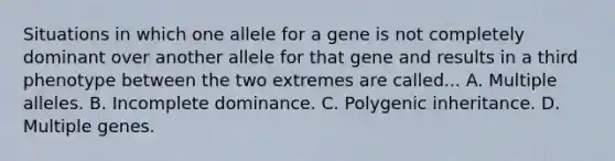 Situations in which one allele for a gene is not completely dominant over another allele for that gene and results in a third phenotype between the two extremes are called... A. Multiple alleles. B. Incomplete dominance. C. Polygenic inheritance. D. Multiple genes.