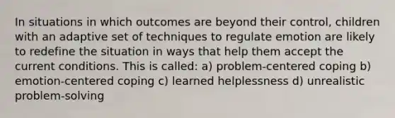 In situations in which outcomes are beyond their control, children with an adaptive set of techniques to regulate emotion are likely to redefine the situation in ways that help them accept the current conditions. This is called: a) problem-centered coping b) emotion-centered coping c) learned helplessness d) unrealistic problem-solving